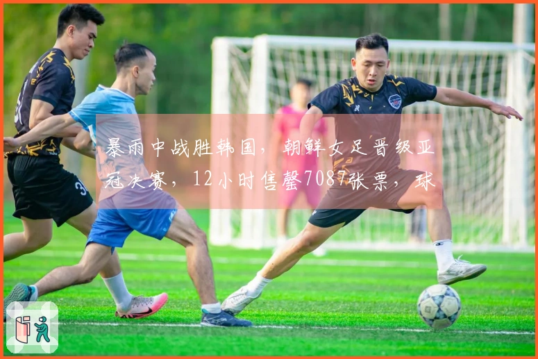 暴雨中战胜韩国，朝鲜女足晋级亚冠决赛，12小时售罄7087张票，球员同住一家酒店