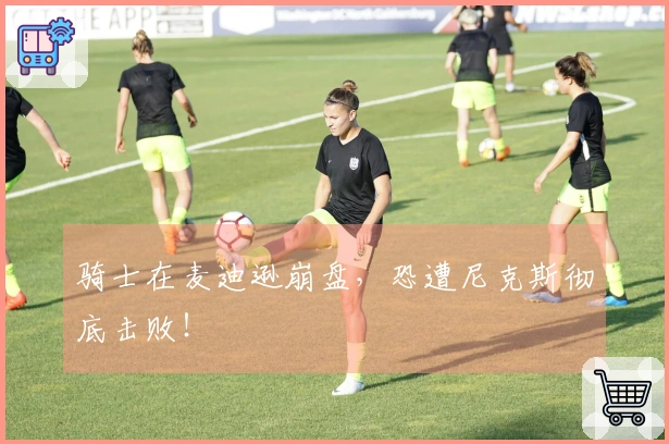 骑士在麦迪逊崩盘，恐遭尼克斯彻底击败！